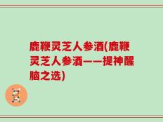 鹿鞭灵芝人参酒(鹿鞭灵芝人参酒——提神醒脑之选)