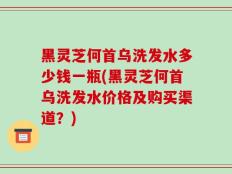黑灵芝何首乌洗发水多少钱一瓶(黑灵芝何首乌洗发水价格及购买渠道？)