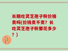长期吃灵芝孢子粉价格贵吗(价钱贵不贵？长吃灵芝孢子粉要花多少？)