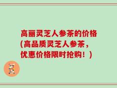 高丽灵芝人参茶的价格(高品质灵芝人参茶，优惠价格限时抢购！)