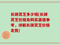 长颈灵芝多少钱(长颈灵芝价格及购买渠道参考，详解长颈灵芝价格走势)