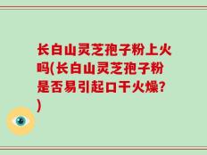 长白山灵芝孢子粉上火吗(长白山灵芝孢子粉是否易引起口干火燥？)