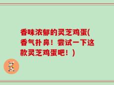 香味浓郁的灵芝鸡蛋(香气扑鼻！尝试一下这款灵芝鸡蛋吧！)