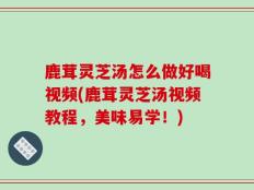 鹿茸灵芝汤怎么做好喝视频(鹿茸灵芝汤视频教程，美味易学！)