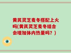 黄芪灵芝麦冬搭配上火吗(黄芪灵芝麦冬组合会增加体内热量吗？)