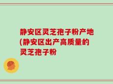 静安区灵芝孢子粉产地(静安区出产高质量的灵芝孢子粉