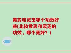 黄芪和灵芝哪个功效好些(比较黄芪和灵芝的功效，哪个更好？)