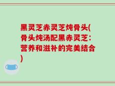 黑灵芝赤灵芝炖骨头(骨头炖汤配黑赤灵芝：营养和滋补的完美结合)