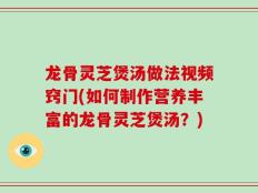 龙骨灵芝煲汤做法视频窍门(如何制作营养丰富的龙骨灵芝煲汤？)
