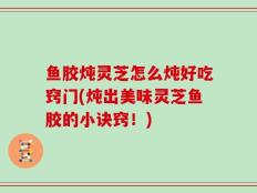 鱼胶炖灵芝怎么炖好吃窍门(炖出美味灵芝鱼胶的小诀窍！)
