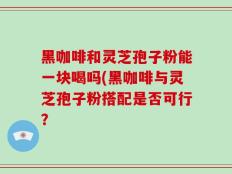 黑咖啡和灵芝孢子粉能一块喝吗(黑咖啡与灵芝孢子粉搭配是否可行？