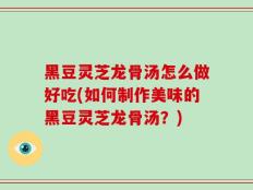 黑豆灵芝龙骨汤怎么做好吃(如何制作美味的黑豆灵芝龙骨汤？)