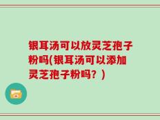 银耳汤可以放灵芝孢子粉吗(银耳汤可以添加灵芝孢子粉吗？)