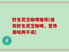 野生灵芝咖啡推荐(推荐野生灵芝咖啡，营养美味两不误)