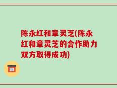 陈永红和章灵芝(陈永红和章灵芝的合作助力双方取得成功)