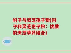 附子与灵芝孢子粉(附子和灵芝孢子粉：优质的天然草药组合)