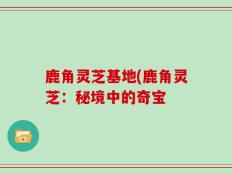 鹿角灵芝基地(鹿角灵芝：秘境中的奇宝