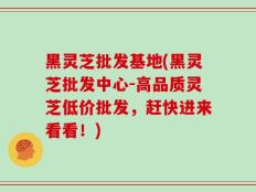 黑灵芝批发基地(黑灵芝批发中心-高品质灵芝低价批发，赶快进来看看！)