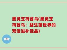 黑灵芝荷首乌(黑灵芝荷首乌：益生菌世界的双倍滋补佳品)