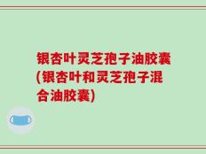 银杏叶灵芝孢子油胶囊(银杏叶和灵芝孢子混合油胶囊)