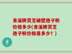 青溪牌灵芝破壁孢子粉价格多少(青溪牌灵芝孢子粉价格是多少？)