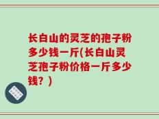 长白山的灵芝的孢子粉多少钱一斤(长白山灵芝孢子粉价格一斤多少钱？)