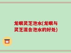 龙眼灵芝泡水(龙眼与灵芝混合泡水的好处)