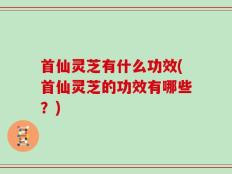 首仙灵芝有什么功效(首仙灵芝的功效有哪些？)