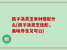鸽子汤灵芝食材搭配什么(鸽子汤灵芝佳配，美味养生又可口)