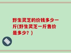 野生灵芝的价钱多少一斤(野生灵芝一斤售价是多少？)