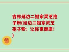 吉林延边二姐家灵芝孢子粉(延边二姐家灵芝孢子粉：让你更健康！)