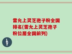 雷允上灵芝孢子粉全国排名(雷允上灵芝孢子粉位居全国前列)