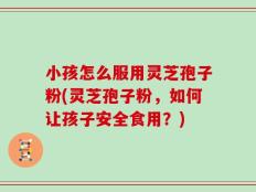 小孩怎么服用灵芝孢子粉(灵芝孢子粉，如何让孩子安全食用？)