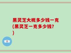黑灵芝大概多少钱一克(黑灵芝一克多少钱？)
