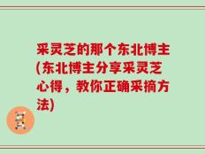 采灵芝的那个东北博主(东北博主分享采灵芝心得，教你正确采摘方法)