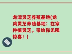 龙湾灵芝养殖基地(龙湾灵芝养殖基地：在家种植灵芝，带给你无限惊喜！)