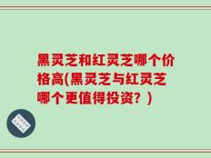黑灵芝和红灵芝哪个价格高(黑灵芝与红灵芝哪个更值得投资？)