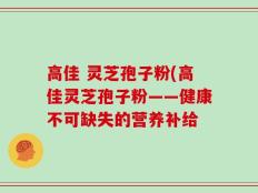 高佳 灵芝孢子粉(高佳灵芝孢子粉——健康不可缺失的营养补给