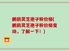 鹏鹞灵芝孢子粉价格(鹏鹞灵芝孢子粉价格变动，了解一下！)