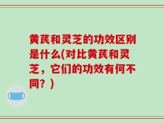 黄芪和灵芝的功效区别是什么(对比黄芪和灵芝，它们的功效有何不同？)