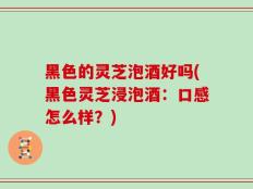 黑色的灵芝泡酒好吗(黑色灵芝浸泡酒：口感怎么样？)