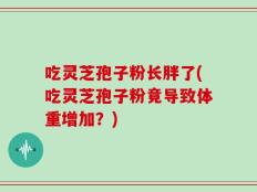 吃灵芝孢子粉长胖了(吃灵芝孢子粉竟导致体重增加？)