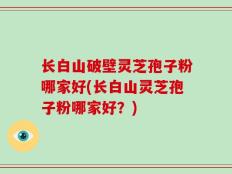 长白山破壁灵芝孢子粉哪家好(长白山灵芝孢子粉哪家好？)