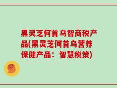 黑灵芝何首乌智商税产品(黑灵芝何首乌营养保健产品：智慧税策)