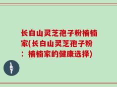 长白山灵芝孢子粉楠楠家(长白山灵芝孢子粉：楠楠家的健康选择)