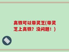 高铁可以带灵芝(带灵芝上高铁？没问题！)