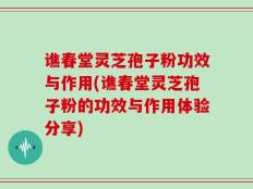 谯春堂灵芝孢子粉功效与作用(谯春堂灵芝孢子粉的功效与作用体验分享)