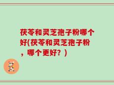 茯苓和灵芝孢子粉哪个好(茯苓和灵芝孢子粉，哪个更好？)