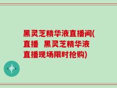 黑灵芝精华液直播间(直播  黑灵芝精华液直播现场限时抢购)