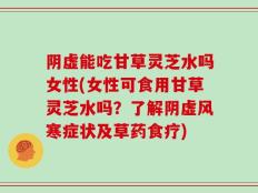 阴虚能吃甘草灵芝水吗女性(女性可食用甘草灵芝水吗？了解阴虚风寒症状及草药食疗)